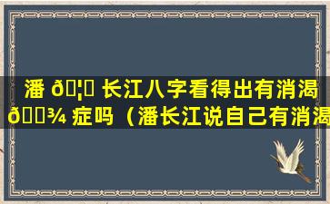 潘 🦄 长江八字看得出有消渴 🌾 症吗（潘长江说自己有消渴症）